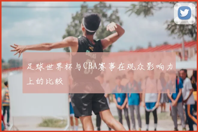 足球世界杯与CBA赛事在观众影响力上的比较