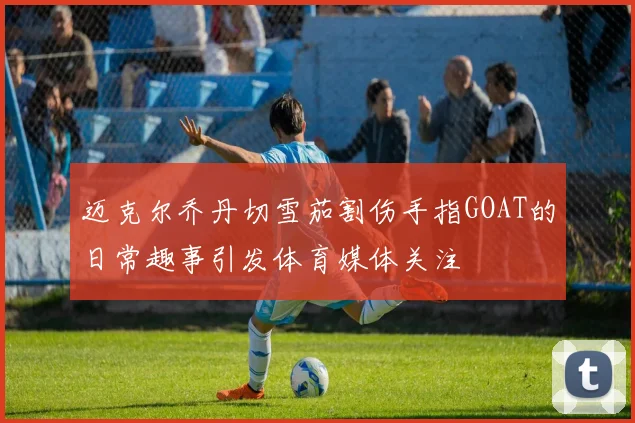 迈克尔乔丹切雪茄割伤手指GOAT的日常趣事引发体育媒体关注